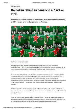 12/3/2019 Heineken rebajó su beneficio el 1,6% en 2018
https://www.foodretail.es/trendrinks/heineken-resultados-2018_0_1300669934.html 1/2
TRENDRINKS
Heineken rebajó su bene cio el 1,6% en
2018
En cambio, la cifra de negocio de la cervecera en este periodo se incrementó
el 3,7% y creció tanto en Europa como en América.
REDACCIÓN 13/02/2019 - 13:58h
Heineken (https://www.heineken.com/es) ha puesto sobre la mesa sus datos económicos
correspondientes a 2018 que revelan que el bene cio neto de la cervecera holandesa se rebajó el 1,6%
respecto al ejercicio precedente, contabilizando un total de 1.903 millones de euros.
Sin embargo, la facturación de la compañía en el citado periodo se elevó el 3,7% y se situó en 26.811
millones de euros. Al mismo tiempo, los gastos de la rma crecieron el 5,5% registrando los 19.409
millones de euros. En concreto, la mayor parte (3.967 millones de euros), un 5,3% más, se
correspondieron con la compra de materia prima, mientras que los costes de personal subieron un 5,6%
(3.749 millones de euros) y los gastos de amortización y depreciación avanzaron un 6,8% (1.693
millones).
Por áreas geográ cas la facturación procedente de Europa creció un 3,5%, hasta 10.348 millones de
euros. Los ingresos procedentes de América también se incrementaron al alcanzar los 6.781 millones de
euros (7,5% más).
Por su parte, las cifras de la región de África, Oriente Próximo y Europa del Este también se elevaron,
aunque ligeramente (0,8%), hasta los 3.051 millones de euros. En cambio, los ingresos de la facturación
de Asia-Pací co decrecieron una décima porcentual, hasta los 2.919 millones de euros.
Packs de cerveza Heineken
 