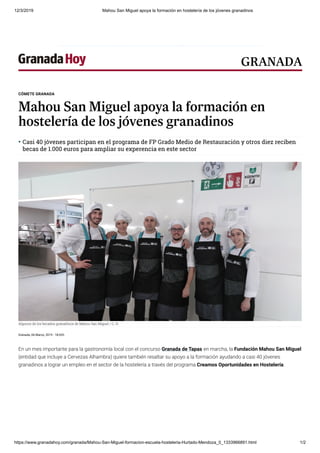 12/3/2019 Mahou San Miguel apoya la formación en hostelería de los jóvenes granadinos
https://www.granadahoy.com/granada/Mahou-San-Miguel-formacion-escuela-hosteleria-Hurtado-Mendoza_0_1333966891.html 1/2
Granada, 06 Marzo, 2019 - 18:02h
En un mes importante para la gastronomía local con el concurso Granada de Tapas en marcha, la Fundación Mahou San Miguel
(entidad que incluye a Cervezas Alhambra) quiere también resaltar su apoyo a la formación ayudando a casi 40 jóvenes
granadinos a lograr un empleo en el sector de la hostelería a través del programa Creamos Oportunidades en Hostelería.
CÓMETE GRANADA
Mahou San Miguel apoya la formación en
hostelería de los jóvenes granadinos
Casi 40 jóvenes participan en el programa de FP Grado Medio de Restauración y otros diez reciben
becas de 1.000 euros para ampliar su experencia en este sector

Algunos de los becados granadinos de Mahou San Miguel
Algunos de los becados granadinos de Mahou San Miguel / G. H.
GRANADA
 