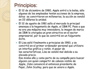 Principios:
   El 12 de diciembre de 1980, Apple entró a la bolsa, sólo
    algunos de los empleados tenían acciones de la empresa,
    éstos se convirtieron en millonarios, la acción se vendió
    en 22 dólares la unidad.
   El 12 de agosto de 1981 salía al mercado la principal
    amenaza a la hegemonía de Apple, el IBM PC. Pese a que
    no era una máquina muy innovadora, la imagen de marca
    de IBM le otorgaba un gran atractivo en el sector
    empresarial, por lo que se convirtió en un fulgurante
    éxito.
   El Lisa salió finalmente a principios de 1983, y se
    convirtió en el primer ordenador personal que utilizara
    un interfaz gráfico y ratón. A pesar de
    las características, Lisa se vendió mal debido a su
    elevado precio.
    Ese mismo año y como parte de su campaña para buscar
    alguien con quien compartir de cabeza visible de
    Apple, Jobs convenció al entonces presidente de
    Pepsi, John Sculley, para que se uniera a Apple.
 