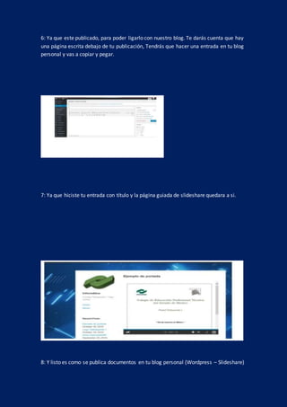 6: Ya que este publicado, para poder ligarlo con nuestro blog. Te darás cuenta que hay
una página escrita debajo de tu publicación, Tendrás que hacer una entrada en tu blog
personal y vas a copiar y pegar.
7: Ya que hiciste tu entrada con título y la página guiada de slideshare quedara a si.
8: Y listo es como se publica documentos en tu blog personal (Wordpress – Slideshare)