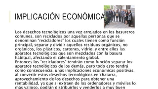 IMPLICACIÓN ECONÓMICA
Los desechos tecnológicos una vez arrojados en los basureros
comunes, son reciclados por aquellas personas que se
denominan “recicladores” los cuales tienen como función
principal, separar y dividir aquellos residuos orgánicos, no
orgánicos, los plásticos, cartones, vidrio, y entre ellos las
aparatos tecnológicos que son mezclados con la basura
habitual, afectando el calentamiento global.
Entonces los “recicladores” tendrán como función separar los
aparatos tecnológicos de los demás, pero todo esto tendrá
como consecuencia, unas implicaciones económicas positivas,
al convertir estos desechos tecnológicos en chatarra,
aprovechamiento de los desechos para obtener una
rentabilidad, ya que si extraen de los ordenadores y móviles lo
más valioso, podrán distribuirlos y venderlos a muy buen
 