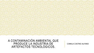 A CONTAMINACIÓN AMBIENTAL QUE
PRODUCE LA INDUSTRIA DE
ARTEFACTOS TECNOLÓGICOS.
CAMILA CASTRO ALFARO
 