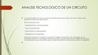 ANALISIS TECNOLOGICO DE UN CIRCUITO
 Un circuito eléctrico es un conjunto de elementos que unidos de forma adecuada
permiten el paso de electrones.
Está compuesto por:
* GENERADOR O ACUMULADOR.
* HILO CONDUCTOR.
* RECEPTOR O CONSUMIDOR.
* ELEMENTO DE MANIOBRA.
El sentido real de la corriente va del polo negativo al positivo. Sin embargo, en los
primeros estudios se consideró al revés, por ello cuando resolvamos problemas siempre
consideraremos que el sentido de la corriente eléctrica irá del polo positivo al negativo

 
