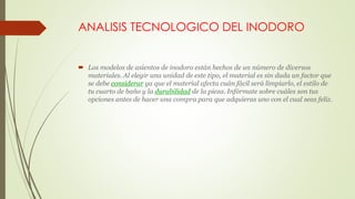 ANALISIS TECNOLOGICO DEL INODORO
 Los modelos de asientos de inodoro están hechos de un número de diversos
materiales. Al elegir una unidad de este tipo, el material es sin duda un factor que
se debe considerar ya que el material afecta cuán fácil será limpiarlo, el estilo de
tu cuarto de baño y la durabilidad de la pieza. Infórmate sobre cuáles son tus
opciones antes de hacer una compra para que adquieras uno con el cual seas feliz.
 