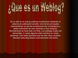 Es un sitio en el cual se publican anotaciones mediante un
   sistema de publicación sencillo. Una de las principales
 características es que las anotaciones son cronológicas y
     están ordenadas de mas recientes a mas antiguas.
Normalmente se hace todo vía Web. Los weblogs suelen ser
    personales. A veces algunos estan escritos en varias
 personas. Casi todos permiten que los lean otros usuarios.
    Siempre cada blog desde el pensamiento del dueño.
 