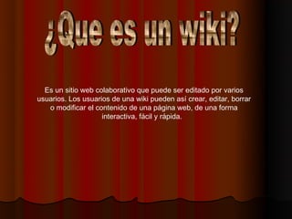 Es un sitio web colaborativo que puede ser editado por varios
usuarios. Los usuarios de una wiki pueden así crear, editar, borrar
   o modificar el contenido de una página web, de una forma
                    interactiva, fácil y rápida.  
 