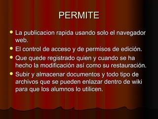 PERMITE
 La publicacion rapida usando solo el navegador
  web.
 El control de acceso y de permisos de edición.
 Que quede registrado quien y cuando se ha
  hecho la modificación así como su restauración.
 Subir y almacenar documentos y todo tipo de
  archivos que se pueden enlazar dentro de wiki
  para que los alumnos lo utilicen.
 