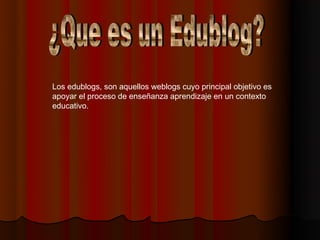 Los edublogs, son aquellos weblogs cuyo principal objetivo es
apoyar el proceso de enseñanza aprendizaje en un contexto
educativo. 
 