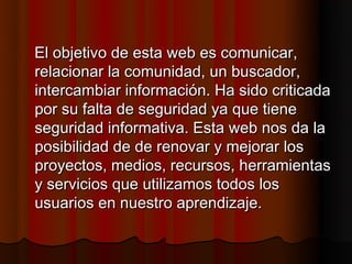 El objetivo de esta web es comunicar,
relacionar la comunidad, un buscador,
intercambiar información. Ha sido criticada
por su falta de seguridad ya que tiene
seguridad informativa. Esta web nos da la
posibilidad de de renovar y mejorar los
proyectos, medios, recursos, herramientas
y servicios que utilizamos todos los
usuarios en nuestro aprendizaje.
 