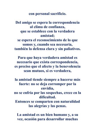 con personal sacrificio.

 Del amigo se espera la correspondencia
          al clima de confianza,
    que se establece con la verdadera
                 amistad;
  se espera el reconocimiento de lo que
      somos y, cuando sea necesaria,
también la defensa clara y sin paliativos.

  Para que haya verdadera amistad es
 necesario que exista correspondencia,
es preciso que el afecto y la benevolencia
      sean mutuos, si es verdadera,

la amistad tiende siempre a hacerse más
   fuerte: no se deja corromper por la
                 envidia,
no se enfría por las sospechas, crece en la
                dificultad.
 Entonces se comparten con naturalidad
         las alegrías y las penas.

 La amistad es un bien humano y, a su
 vez, ocasión para desarrollar muchas
 