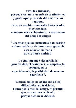 virtudes humanas,
porque crea una armonía de sentimientos
  y gustos que prescinde del amor de los
                 sentidos,
pero, en cambio, desarrolla hasta grados
               muy elevados,
e incluso hasta el heroísmo, la dedicación
            del amigo al amigo:

"Creemos que los encuentros dan ocasión
a almas nobles y virtuosas para gozar de
         esta relación humana
         que se llama amistad.

     Lo cual supone y desarrolla la
generosidad, el desinterés, la simpatía, la
             solidaridad y;
especialmente, la posibilidad de muchos
              sacrificios".

   El buen amigo no abandona en las
       dificultades, no traiciona;
 nunca habla mal del amigo, ni permite
       que, ausente sea criticado,
       porque sale en su defensa.
 