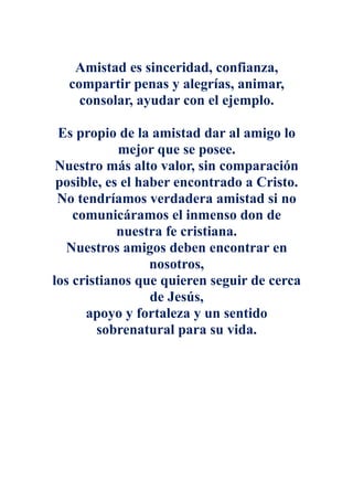 Amistad es sinceridad, confianza,
  compartir penas y alegrías, animar,
    consolar, ayudar con el ejemplo.

 Es propio de la amistad dar al amigo lo
            mejor que se posee.
 Nuestro más alto valor, sin comparación
 posible, es el haber encontrado a Cristo.
 No tendríamos verdadera amistad si no
    comunicáramos el inmenso don de
            nuestra fe cristiana.
  Nuestros amigos deben encontrar en
                  nosotros,
los cristianos que quieren seguir de cerca
                  de Jesús,
      apoyo y fortaleza y un sentido
        sobrenatural para su vida.
 