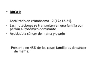 • BRCA1:
- Localizado en cromosoma 17 (17q12-21).
- Las mutaciones se transmiten en una familia con
patrón autosómico dominante.
- Asociado a cáncer de mama y ovario
Presente en 45% de los casos familiares de cáncer
de mama.
 