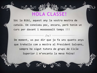 HOLA CLASSE!
Sóc la Bibi, aquest any la vostra mestra de
català. Em coneixeu poc, encara, però tenim un
curs per davant i mooooooolt temps !!!


De moment, us puc dir que ja fa uns quants anys
que treballo com a mestra al President Salvans,
   sempre he sigut tutora de grups de Cicle
      Superior i m’encanta la meva feina!
 