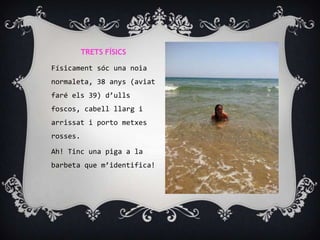 TRETS FÍSICS

Físicament sóc una noia
normaleta, 38 anys (aviat
faré els 39) d’ulls
foscos, cabell llarg i
arrissat i porto metxes
rosses.

Ah! Tinc una piga a la
barbeta que m’identifica!
 