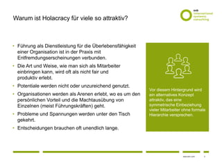 2www.osb-i.com
Warum ist Holacracy für viele so attraktiv?
• Führung als Dienstleistung für die Überlebensfähigkeit
einer Organisation ist in der Praxis mit
Entfremdungserscheinungen verbunden.
• Die Art und Weise, wie man sich als Mitarbeiter
einbringen kann, wird oft als nicht fair und
produktiv erlebt.
• Potentiale werden nicht oder unzureichend genutzt.
• Organisationen werden als Arenen erlebt, wo es um den
persönlichen Vorteil und die Machtausübung von
Einzelnen (meist Führungskräften) geht.
• Probleme und Spannungen werden unter den Tisch
gekehrt.
• Entscheidungen brauchen oft unendlich lange.
Vor diesem Hintergrund wird
ein alternatives Konzept
attraktiv, das eine
symmetrische Einbeziehung
vieler Mitarbeiter ohne formale
Hierarchie versprechen.
 