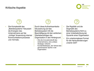 9www.osb-i.com
Kritische Aspekte
• Die Komplexität des
„Betriebssystems“ fokussiert
die Energien des
Unternehmens auf die
„richtige“ Anwendung interner
Kommunikations-prozesse
und -formate.
Durch diese Aufmerksamkeits-
fokussierung auf das
Betriebssystem tritt die
Beschäftigung mit den wirklichen
Überlebensfragen der
Organisation in den Hintergrund
• Wie die Innovationskraft des
Unternehmens, eine unklare
Strategie, kritische
Kundenfeedbacks, der Verlust des
gemeinsamen Spirits in der
Organisation
• Die Rigidität und die
Dogmatik des
Betriebssystems führt zu
einer Unterbelichtung der
Dynamik einer Organisation
• Ein unterkomplexes Format
für die Herausforderungen
unserer Zeit?
 