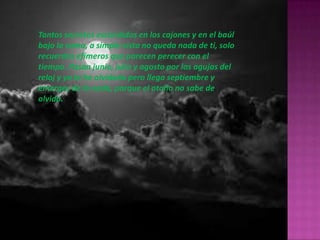 Tantos secretos escondidos en los cajones y en el baúl
bajo la cama, a simple vista no queda nada de ti, solo
recuerdos efímeros que parecen perecer con el
tiempo. Pasan junio, julio y agosto por las agujas del
reloj y ya te he olvidado pero llega septiembre y
emerges de la nada, porque el otoño no sabe de
olvido.
 