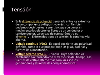Tensión
 Es la diferencia de potencial generada entre los extremos

de un componente o dispositivo eléctrico. También
podemos decir que es la energía capaz de poner en
movimiento los electrones libres de un conductor o
semiconductor. La unidad de este parámetro es
el voltio (V). Existen dos tipos de tensión: la continua y la
alterna.
 Voltaje continuo (VDC) –Es aquel que tiene una polaridad
definida, como la que proporcionan las pilas, baterías y
fuentes de alimentación.
 Voltaje Alterno (VAC) .- –Es aquel cuya polaridad va
cambiando o alternando con el transcurso del tiempo. Las
fuentes de voltaje alterno más comunes son los
generadores y las redes de energía doméstica.

 