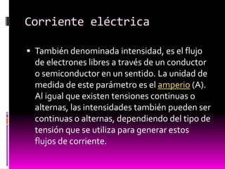 Corriente eléctrica
 También denominada intensidad, es el flujo

de electrones libres a través de un conductor
o semiconductor en un sentido. La unidad de
medida de este parámetro es el amperio (A).
Al igual que existen tensiones continuas o
alternas, las intensidades también pueden ser
continuas o alternas, dependiendo del tipo de
tensión que se utiliza para generar estos
flujos de corriente.

 