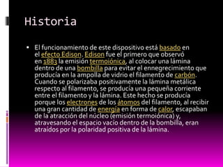 Historia
 El funcionamiento de este dispositivo está basado en

el efecto Edison. Edison fue el primero que observó
en 1883 la emisión termoiónica, al colocar una lámina
dentro de una bombilla para evitar el ennegrecimiento que
producía en la ampolla de vidrio el filamento de carbón.
Cuando se polarizaba positivamente la lámina metálica
respecto al filamento, se producía una pequeña corriente
entre el filamento y la lámina. Este hecho se producía
porque los electrones de los átomos del filamento, al recibir
una gran cantidad de energía en forma de calor, escapaban
de la atracción del núcleo (emisión termoiónica) y,
atravesando el espacio vacío dentro de la bombilla, eran
atraídos por la polaridad positiva de la lámina.

 