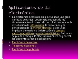 Aplicaciones de la
electrónica
 La electrónica desarrolla en la actualidad una gran

variedad de tareas. Los principales usos de los
circuitos electrónicos son el control, el procesado, la
distribución de información, la conversión y la
distribución de la energía eléctrica. Estos usos
implican la creación o la detección de campos
electromagnéticos y corrientes eléctricas. Entonces
se puede decir que la electrónica abarca en general
las siguientes áreas de aplicación:
 Electrónica de control
 Telecomunicaciones
 Electrónica de potencia

 
