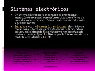 Sistemas electrónicos
 Un sistema electrónico es un conjunto de circuitos que

interactúan entre sí para obtener un resultado. Una forma de
entender los sistemas electrónicos consiste en dividirlos en las
siguientes partes:
 Entradas o Inputs – Sensores (o transductores) electrónicos o
mecánicos que toman las señales (en forma de temperatura,
presión, etc.) del mundo físico y las convierten en señales de
corriente o voltaje. Ejemplo: El termopar, la foto resistencia para
medir la intensidad de la luz, etc.

 