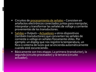  Circuitos de procesamiento de señales – Consisten en

artefactos electrónicos conectados juntos para manipular,
interpretar y transformar las señales de voltaje y corriente
provenientes de los transductores.
 Salidas u Outputs – Actuadores u otros dispositivos
(también transductores) que convierten las señales de
corriente o voltaje en señales físicamente útiles. Por
ejemplo: un display que nos registre la temperatura, un
foco o sistema de luces que se encienda automáticamente
cuando esté oscureciendo.
 Básicamente son tres etapas: La primera (transductor), la
segunda (circuito procesador) y la tercera (circuito
actuador).

 