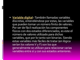  Variable digital– También llamadas variables
discretas, entendiéndose por estas, las variables

que pueden tomar un número finito de valores.
Por ser de fácil realización los componentes
físicos con dos estados diferenciados, es este el
número de valores utilizado para dichas
variables, que por lo tanto son binarias. Siendo
estas variables más fáciles de tratar (en lógica
serían los valores V y F) son los que
generalmente se utilizan para relacionar varias
variables entre sí y con sus estados anteriores.

 