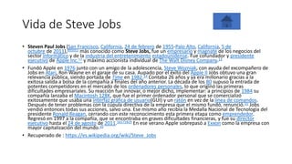 Vida de Steve Jobs
• Steven Paul Jobs (San Francisco, California, 24 de febrero de 1955-Palo Alto, California, 5 de
octubre de 2011),891011​ más conocido como Steve Jobs, fue un empresario y magnate de los negocios del
sector informático y de la industria del entretenimiento estadounidense. Fue cofundador y presidente
ejecutivo de Apple Inc.12​ y máximo accionista individual de The Walt Disney Company.13
• Fundó Apple en 1976 junto con un amigo de la adolescencia, Steve Wozniak, con ayuda del excompañero de
Jobs en Atari, Ron Wayne en el garaje de su casa. Aupado por el éxito del Apple II Jobs obtuvo una gran
relevancia pública, siendo portada de Time en 1982.14​ Contaba 26 años y ya era millonario gracias a la
exitosa salida a bolsa de la compañía a finales del año anterior. La década de los 80 supuso la entrada de
potentes competidores en el mercado de los ordenadores personales, lo que originó las primeras
dificultades empresariales. Su reacción fue innovar, o mejor dicho, implementar: a principios de 1984 su
compañía lanzaba el Macintosh 128K, que fue el primer ordenador personal que se comercializó
exitosamente que usaba una interfaz gráfica de usuario(GUI) y un ratón en vez de la línea de comandos.
Después de tener problemas con la cúpula directiva de la empresa que el mismo fundó, renunció.15​ Jobs
vendió entonces todas sus acciones, salvo una. Ese mismo año recibía la Medalla Nacional de Tecnología del
presidente Ronald Reagan, cerrando con este reconocimiento esta primera etapa como emprendedor.
Regresó en 1997 a la compañía, que se encontraba en graves dificultades financieras, y fue su director
ejecutivo hasta el 24 de agosto de 2011.16171819​ En ese verano Apple sobrepasó a Exxon como la empresa con
mayor capitalización del mundo.20
• Recuperado de : https://es.wikipedia.org/wiki/Steve_Jobs
 