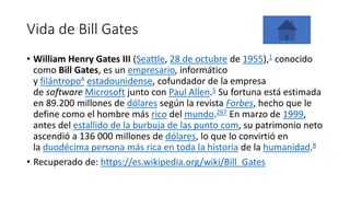 Vida de Bill Gates
• William Henry Gates III (Seattle, 28 de octubre de 1955),1​ conocido
como Bill Gates, es un empresario, informático
y filántropo4 estadounidense, cofundador de la empresa
de software Microsoft junto con Paul Allen.5​ Su fortuna está estimada
en 89.200 millones de dólares según la revista Forbes, hecho que le
define como el hombre más rico del mundo.267​ En marzo de 1999,
antes del estallido de la burbuja de las punto com, su patrimonio neto
ascendió a 136 000 millones de dólares, lo que lo convirtió en
la duodécima persona más rica en toda la historia de la humanidad.8
• Recuperado de: https://es.wikipedia.org/wiki/Bill_Gates
 
