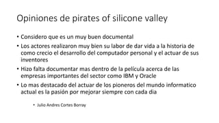 Opiniones de pirates of silicone valley
• Considero que es un muy buen documental
• Los actores realizaron muy bien su labor de dar vida a la historia de
como crecio el desarrollo del computador personal y el actuar de sus
inventores
• Hizo falta documentar mas dentro de la película acerca de las
empresas importantes del sector como IBM y Oracle
• Lo mas destacado del actuar de los pioneros del mundo informatico
actual es la pasión por mejorar siempre con cada dia
• Julio Andres Cortes Borray
 