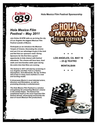 Hola Mexico Film Festival Sponsorship




Hola Mexico Film
Festival – May 2011
Join Exitos 93.9FM radio as we bring the city
of Los Angeles the biggest Mexican Film
Festival outside of Mexico.

Participate as we introduce the Mexican
Temple of Cinema. Decorating the cinema
and use it to our advantage to give it the look
and feel that our sponsors need. Giving                     ●   ●   ●
Sponsors for the first time a grand
opportunity to fully interact with festival        LOS ANGELES, CA. MAY 19
attendants. The cinema will have bars, food
                                                        – 25 @ TEATRO
stalls and merchandise stalls open during
the entire time that films are running.
                                                         MONTALBAN
The festival in 2011 will start by screening in
Los Angeles and New York in a festive                       ●   ●   ●
atmosphere. And afterwards, the top 10 films
will screen in many more markets in a new
and exciting model.

It showcases Mexico’s most talented actors,
directors and filmmakers, as well as
promoting diversity in entertainment.

The Hola Mexico Film Festival is a window
and gateway for presenting Mexican cinema
in the United States. The festival has
established itself as the most important film
festival abroad, showcasing exclusively the
best of recent Mexican film productions.
 