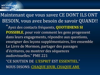 “ Ayez des contacts fréquents,  QUOTIDIENS SI POSSIBLE , pour voir comment les gens progessent dans leurs engagements, répondre aux questions, enseigner des leçons supplémentaires, lire ensemble Le Livre de Mormon, partager des passages d’écritures, ou montrer des séquences  audiovisuelles.” PME 221 “ CE SOUTIEN DE  L’ESPRIT  EST  ESSENTIEL .”  NOUS DISONS:  CHAQUE JOUR, CHAQUE AMI  Maintenant que vous savez CE DONT ILS ONT  BESOIN, vous avez besoin de savoir QUAND!! 