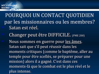 Satan est réel. Changer peut être DIFFICILE .  (PME 200) Nous sommes en guerre pour  les âmes .  Satan sait que s’il peut réussir dans les moments critiques (comme le baptême, aller au temple pour être scellés, se préparer pour une mission) alors il a gagné. C’est dans ces moments-là que le combat est le plus réel et le plus intense. POURQUOI UN CONTACT QUOTIDIEN par les missionnaires ou les membres? 