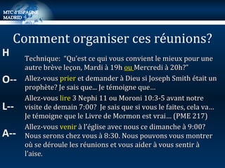 Technique:  “Qu’est ce qui vous convient le mieux pour une autre brève leçon, Mardi à 19h  ou  Mercredi à 20h?” Allez-vous  prier  et demander à Dieu si Joseph Smith était un prophète? Je sais que... Je témoigne que… Allez-vous  lire  3 Nephi 11 ou Moroni 10:3-5 avant notre visite de demain 7:00?  Je sais que si vous le faites, cela va…Je témoigne que le Livre de Mormon est vrai… (PME 217) Allez-vous  venir  à l’église avec nous ce dimanche à 9:00? Nous serons chez vous à 8:30. Nous pouvons vous montrer où se déroule les réunions et vous aider à vous sentir à l’aise. Comment organiser ces réunions? H O-- L-- A-- 