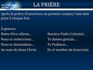 Après la prière d’ouverture au premier contact, l’ami doit prier à chaque fois. À genoux: Notre Père céleste…  Nuestro Padre Celestial… Nous te remercions…    Te damos gracias… Nous te demandons….   Te Pedimos… Au nom de Jésus Christ  En el nombre de Jesucristo LA PRIÈRE 