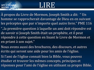 À propos du Livre de Mormon, Joseph Smith a dit:  “ Un homme se rapprocherait davantage de Dieu en en suivant les préceptes que par n’importe quel autre livre.” PME 116 “ ..la première question à laquelle un ami doit répondre est de savoir si Joseph Smith était un prophète, et il peut répondre à cette question en lisant le Livre de Mormon et en priant à son sujet.”  Nous avons aussi des brochures, des discours, et autres écrits qui seront une aide pour les amis de l’église. Si l’ami de l’église connait bien la Bible, vous pouvez étudier et trouver les mêmes concepts, principes et réponses pour l’ami de l’église en utilisant sa propre Bible. LIRE 