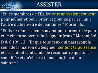 “ Et les membres de l’Église  se réunissaient souvent  pour jeûner et pour prier, et pour se parler l’un à l’autre du bien-être de leur âmes.” Moroni 6:5 “ Et ils se réunissaient souvent pour prendre le pain et le vin en souvenir du Seigneur Jésus.” Moroni 6:6 D & C 109:13.  “Et que tous ceux qui  passeront le seuil de la maison du Seigneur  sentent ta puissance  et se sentent contraints de reconnaître que tu l’as sanctifiée et qu’elle est ta maison, lieu de ta sainteté.” ASSISTER 