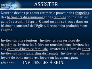 Nous ne devons pas sous-estimer le pouvoir des  chapelles , des  bâtiments du séminaire  et des  temples  pour aider les gens à ressentir l’Esprit.  Quand un ami se trouve dans un bâtiment consacré de l’Église, il ressentira probablement l’Esprit. Invitez-les aux réunions.  Invitez-les aux  services de baptêmes .  Invitez-les à faire un tour des  lieux .  Invitez-les aux  centres d’histoire familiale .  Invitez-les à faire du  sport . Invitez-les dans  les jardins du Temple .  Invitez-les dans les  foyers de bons membres , foyers où les coeurs purs résident.  INVITEZ-LES À SION . ASSISTER 