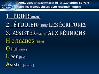 1.  PRIER (ORAR) 2.  ÉTUDIER ( LEER)  LES ÉCRITURES  3.  ASSISTER (ASISTIR)   AUX RÉUNIONS H ermanos  ( frère) O  rar  (prier) L  eer  (lire) A sistir  (assister) Amis, Convertis, Membres et les 12 Apôtres doivent faire les mêmes choses pour ressentir l’esprit: … 