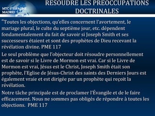 “ Toutes les objections, qu’elles concernent l’avortement, le mariage plural, le culte du septième jour, etc. dépendent fondamentalement du fait de savoir si Joseph Smith et ses successeurs étaient et sont des prophètes de Dieu recevant la révélation divine. PME 117 Le seul problème que l’objecteur doit résoudre personnellement est de savoir si le Livre de Mormon est vrai. Car si le Livre de Mormon est vrai, Jésus est le Christ, Joseph Smith était son prophète, l’Eglise de Jésus-Christ des saints des Derniers Jours est également vraie et est dirigée par un prophète qui reçoit la révélation. Notre tâche principale est de proclamer l’Évangile et de le faire efficacement. Nous ne sommes pas obligés de répondre à toutes les objections.  PME 117 RESOUDRE LES PREOCCUPATIONS DOCTRINALES 