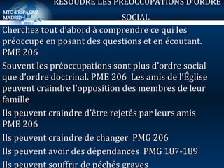 Cherchez tout d’abord à comprendre ce qui les préoccupe en posant des questions et en écoutant.  PME 206 Souvent les préoccupations sont plus d’ordre social que d’ordre doctrinal. PME 206  Les amis de l’Église peuvent craindre l’opposition des membres de leur famille Ils peuvent craindre d’être rejetés par leurs amis  PME 206 Ils peuvent craindre de changer  PMG 206 Ils peuvent avoir des dépendances  PMG 187-189 Ils peuvent souffrir de péchés graves RESOUDRE LES PREOCCUPATIONS D’ORDRE SOCIAL   