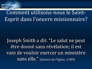 Joseph Smith a dit: “Le salut ne peut être donné sans révélation; il est vain de vouloir exercer un ministère sans elle.”  (histoire de l’Eglise, 3:389) Comment utilisons-nous le Saint-Esprit dans l’oeuvre missionnaire? 
