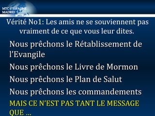Nous prêchons le Rétablissement de l’Evangile Nous prêchons le Livre de Mormon Nous prêchons le Plan de Salut Nous prêchons les commandements MAIS CE N’EST PAS TANT LE MESSAGE QUE … Vérité No1: Les amis ne se souviennent pas vraiment de ce que vous leur dites.  
