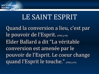 Quand la conversion a lieu, c’est par le pouvoir de l’Esprit.  (PME p.98) Elder Ballard a dit “La véritable conversion est amenée par le pouvoir de l’Esprit. Le coeur change quand l’Esprit le touche.”  (PME p.99) LE SAINT ESPRIT 