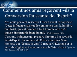 Nos amis peuvent ressentir l’Esprit avant le baptême:  “Cette influence spirituelle commence par ‘la lumière du Christ, qui est donnée à tout homme afin qu’il puisse discerner le bien du mal.’”  (PME 96 moroni 7:16) C’est une influence qui prépare l’homme à recevoir le Saint-Esprit.  La lumière du Christ conduira l’âme honnête qui “écoute la voix” à trouver l´Évangile et la véritable Église et à ainsi recevoir le Saint-Esprit.’  (PME 90 Bible dictionary D & C 84:46-47) Comment nos amis reçoivent –ils la Conversion Puissante de l’Esprit? 