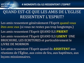 Les amis ressentent généralement l’Esprit  quand vous êtes avec eux  (si vous ne restez pas trop longtemps.) Les amis ressentent l’Esprit QUAND ILS  PRIENT Les amis ressentent l’Esprit QUAND ILS  LISENT  UNE  BROCHURE, LES ECRITURES et particulièrement le LIVRE DE MORMON Les amis ressentent l’Esprit quand ils  ASSISTENT  aux réunions de l’Église, aux coins de feu, aux baptêmes, aux leçons missionnaires. QUAND EST-CE QUE LES AMIS DE L’EGLISE RESSENTENT L’ESPRIT? 4 MOMENTS Où ILS RESSENTENT L’ESPRIT 