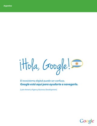 Argentina




             Hola, Google!
            El ecosistema digital puede ser confuso.
            Google está aquí para ayudarte a navegarlo.
            [Latin America Agency Business Development]
 
