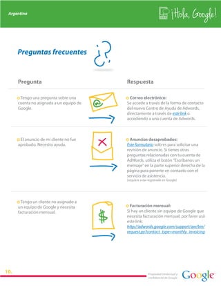 Argentina
                                                                               Hola, Google!

    Preguntas frecuentes


    Pregunta                                Respuesta

    · Tengo una pregunta sobre una          · Correo electrónico:
    cuenta no asignada a un equipo de       Se accede a través de la forma de contacto
    Google.                                 del nuevo Centro de Ayuda de Adwords,
                                            directamente a través de este link o
                                            accediendo a una cuenta de Adwords.



    · El anuncio de mi cliente no fue       · Anuncios desaprobados:
    aprobado. Necesito ayuda.               Este formulario solo es para solicitar una
                                            revisión de anuncio. Si tienes otras
                                            preguntas relacionadas con tu cuenta de
                                            AdWords, utiliza el botón "Escríbanos un
                                            mensaje" en la parte superior derecha de la
                                            página para ponerte en contacto con el
                                            servicio de asistencia.
                                            (requiere estar registrado en Google)




    · Tengo un cliente no asignado a
                                            · Facturación mensual:


                                        $
    un equipo de Google y necesita
    facturación mensual.                    Si hay un cliente sin equipo de Google que
                                            necesita facturación mensual, por favor usá
                                            este link:
                                            http://adwords.google.com/support/aw/bin/
                                            request.py?contact_type=monthly_invoicing




                                                           Propiedad intelectual y
                                                           confidencial de Google
 